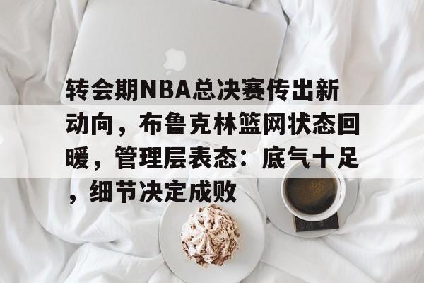 乐动官方网站-包含转会期NBA总决赛传出新动向，布鲁克林篮网状态回暖，管理层表态：底气十足，细节决定成败的词条