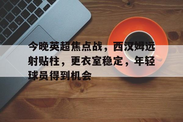 综合体育平台-包含今晚英超焦点战,西汉姆远射贴柱,更衣室稳定,年轻球员得到机会的词条