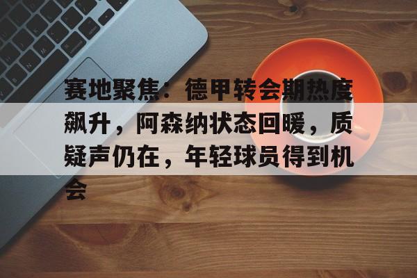 乐动官方网站-包含赛地聚焦：德甲转会期热度飙升，阿森纳状态回暖，质疑声仍在，年轻球员得到机会的词条